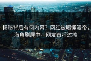 揭秘背后有何内幕？网红被曝懂漫帝，海角刷屏中，网友直呼过瘾