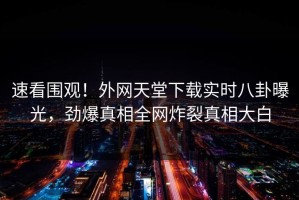 速看围观！外网天堂下载实时八卦曝光，劲爆真相全网炸裂真相大白
