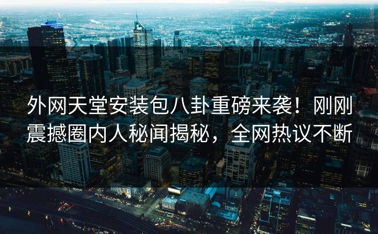 外网天堂安装包八卦重磅来袭！刚刚震撼圈内人秘闻揭秘，全网热议不断
