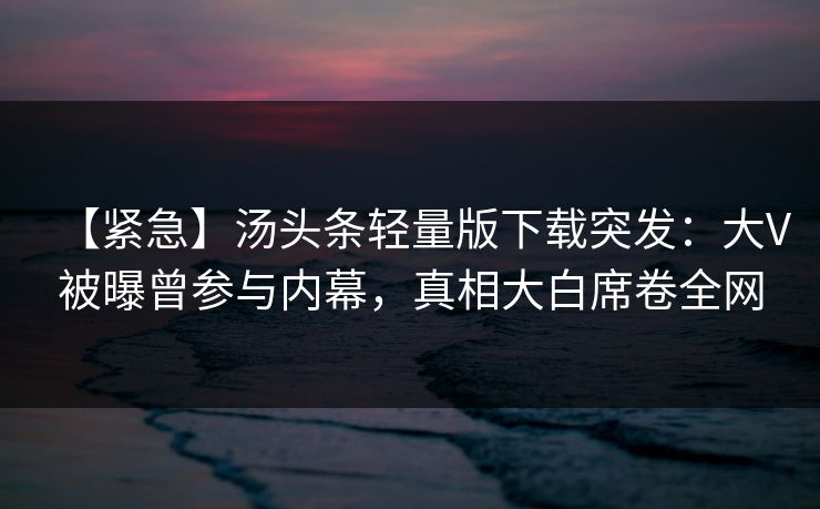 【紧急】汤头条轻量版下载突发：大V被曝曾参与内幕，真相大白席卷全网