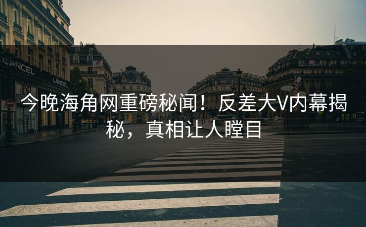 今晚海角网重磅秘闻！反差大V内幕揭秘，真相让人瞠目
