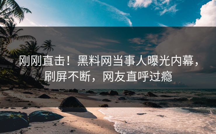 刚刚直击！黑料网当事人曝光内幕，刷屏不断，网友直呼过瘾