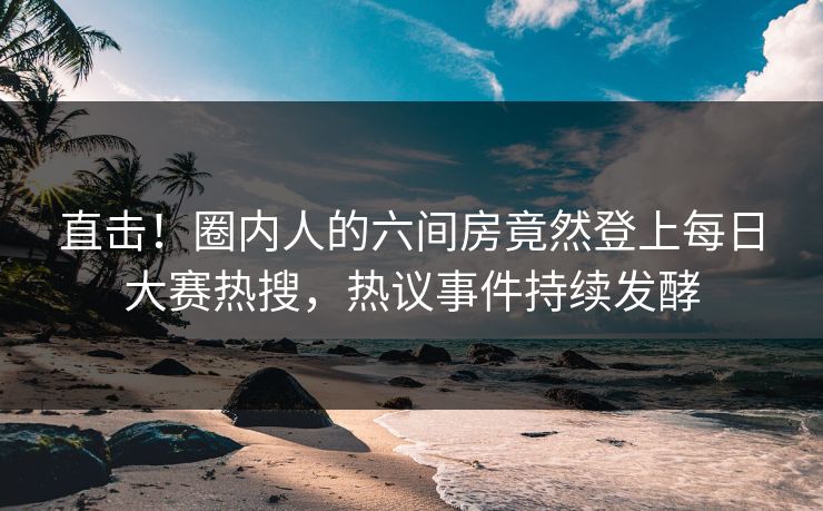 直击！圈内人的六间房竟然登上每日大赛热搜，热议事件持续发酵