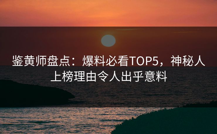 鉴黄师盘点：爆料必看TOP5，神秘人上榜理由令人出乎意料