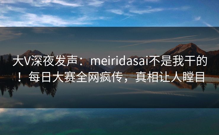 大V深夜发声：meiridasai不是我干的！每日大赛全网疯传，真相让人瞠目