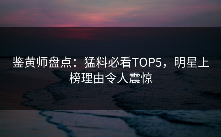 鉴黄师盘点：猛料必看TOP5，明星上榜理由令人震惊