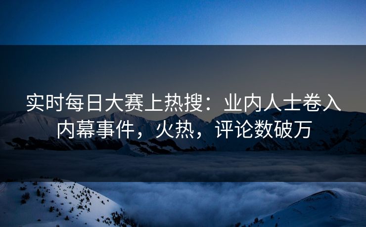 实时每日大赛上热搜：业内人士卷入内幕事件，火热，评论数破万