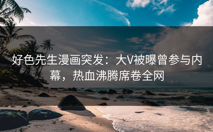 好色先生漫画突发：大V被曝曾参与内幕，热血沸腾席卷全网