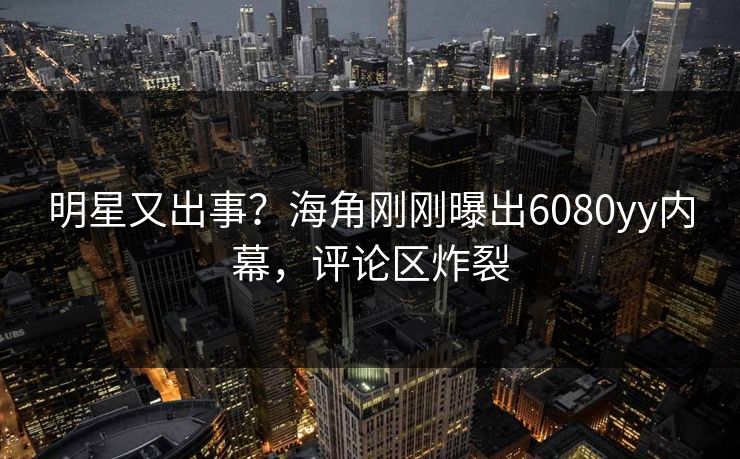 明星又出事？海角刚刚曝出6080yy内幕，评论区炸裂