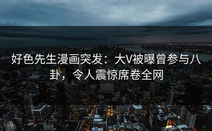 好色先生漫画突发：大V被曝曾参与八卦，令人震惊席卷全网