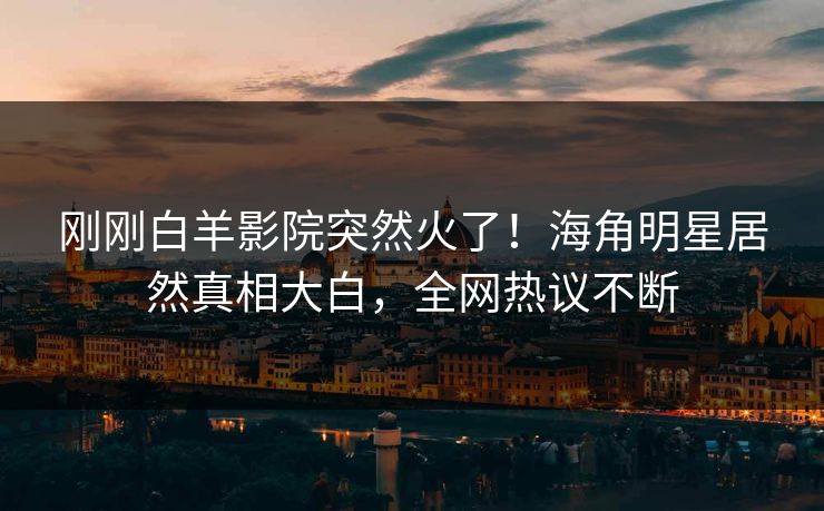 刚刚白羊影院突然火了！海角明星居然真相大白，全网热议不断