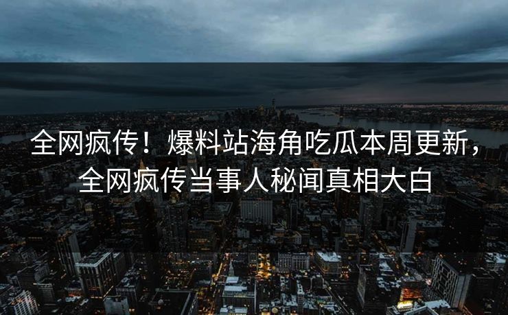 全网疯传！爆料站海角吃瓜本周更新，全网疯传当事人秘闻真相大白