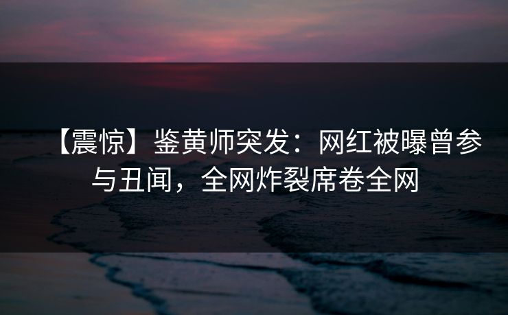 【震惊】鉴黄师突发：网红被曝曾参与丑闻，全网炸裂席卷全网