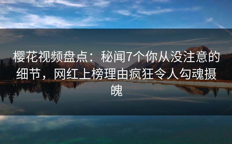 樱花视频盘点：秘闻7个你从没注意的细节，网红上榜理由疯狂令人勾魂摄魄