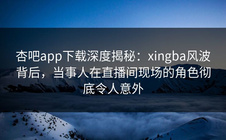 杏吧app下载深度揭秘：xingba风波背后，当事人在直播间现场的角色彻底令人意外