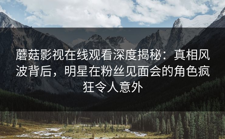 蘑菇影视在线观看深度揭秘：真相风波背后，明星在粉丝见面会的角色疯狂令人意外