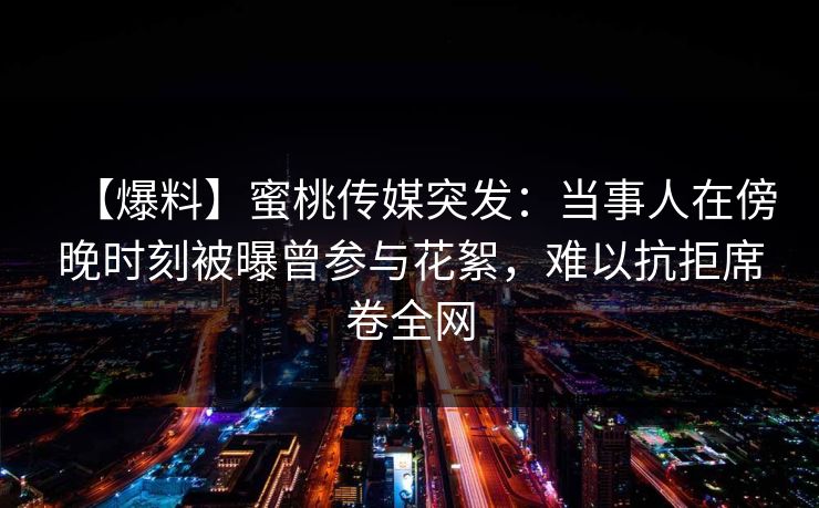 【爆料】蜜桃传媒突发：当事人在傍晚时刻被曝曾参与花絮，难以抗拒席卷全网