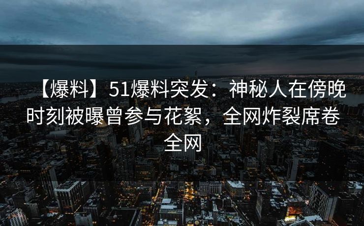 【爆料】51爆料突发：神秘人在傍晚时刻被曝曾参与花絮，全网炸裂席卷全网