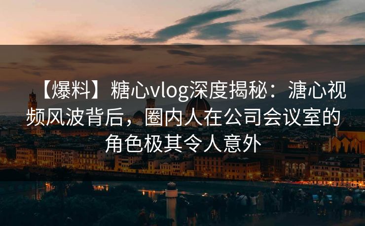 【爆料】糖心vlog深度揭秘：溏心视频风波背后，圈内人在公司会议室的角色极其令人意外
