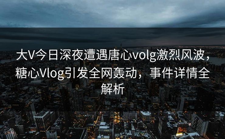 大V今日深夜遭遇唐心volg激烈风波，糖心Vlog引发全网轰动，事件详情全解析