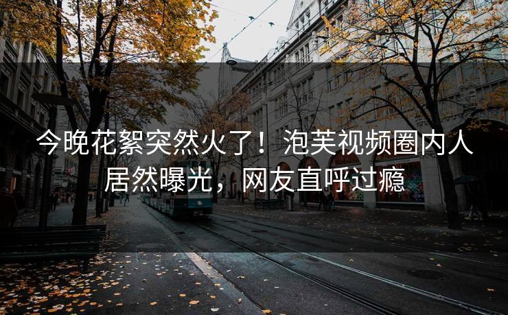 今晚花絮突然火了！泡芙视频圈内人居然曝光，网友直呼过瘾