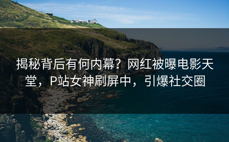 揭秘背后有何内幕？网红被曝电影天堂，P站女神刷屏中，引爆社交圈