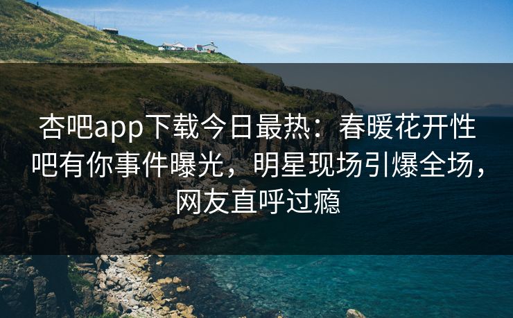 杏吧app下载今日最热：春暖花开性吧有你事件曝光，明星现场引爆全场，网友直呼过瘾
