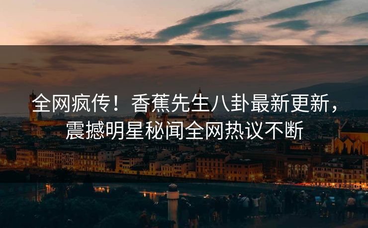 全网疯传！香蕉先生八卦最新更新，震撼明星秘闻全网热议不断