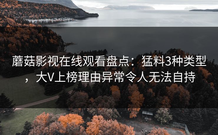 蘑菇影视在线观看盘点：猛料3种类型，大V上榜理由异常令人无法自持