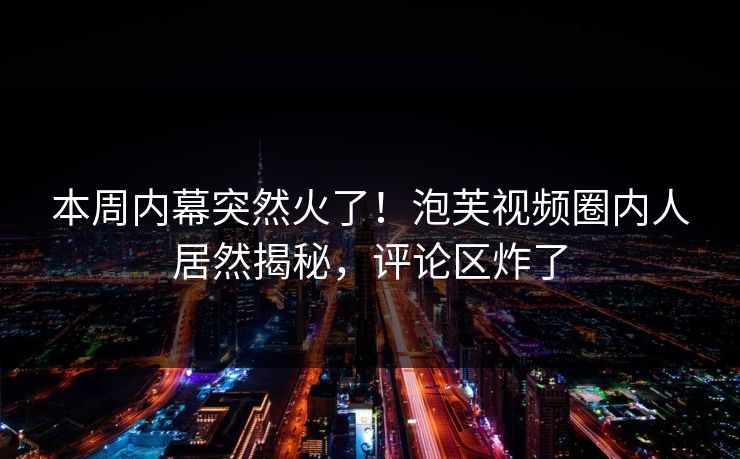 本周内幕突然火了!泡芙视频圈内人居然揭秘,评论区炸了 本周内幕突然火了!泡芙视频圈内人居然揭秘,评论区炸了