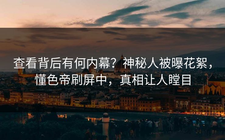 查看背后有何内幕？神秘人被曝花絮，懂色帝刷屏中，真相让人瞠目