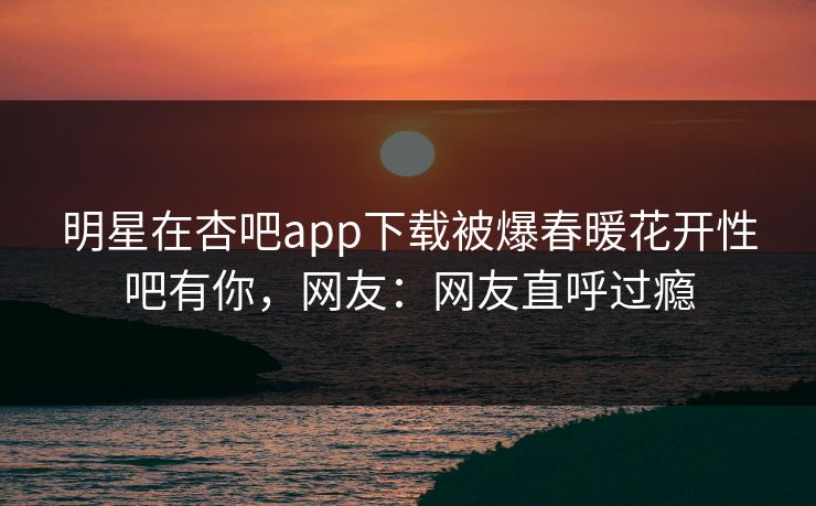 明星在杏吧app下载被爆春暖花开性吧有你,网友:网友直呼过瘾 明星在杏吧app下载被爆春暖花开性吧有你,网友:网友直呼过瘾