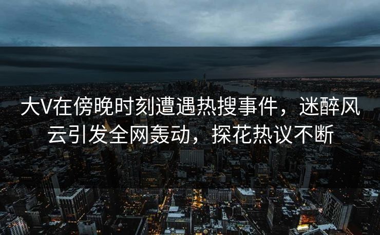 大V在傍晚时刻遭遇热搜事件，迷醉风云引发全网轰动，探花热议不断