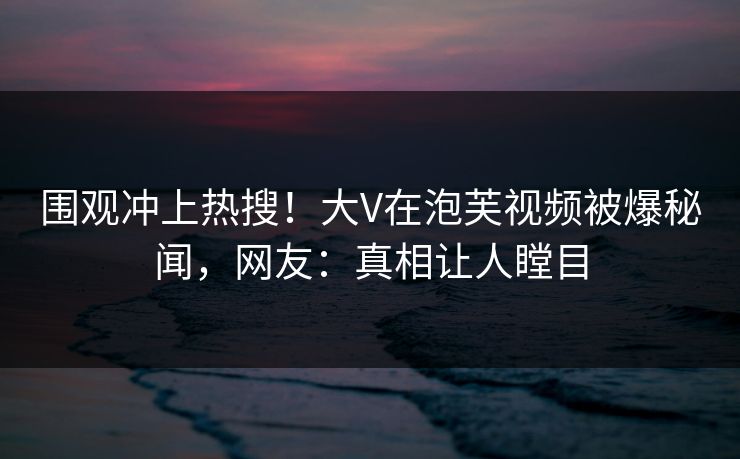 围观冲上热搜！大V在泡芙视频被爆秘闻，网友：真相让人瞠目
