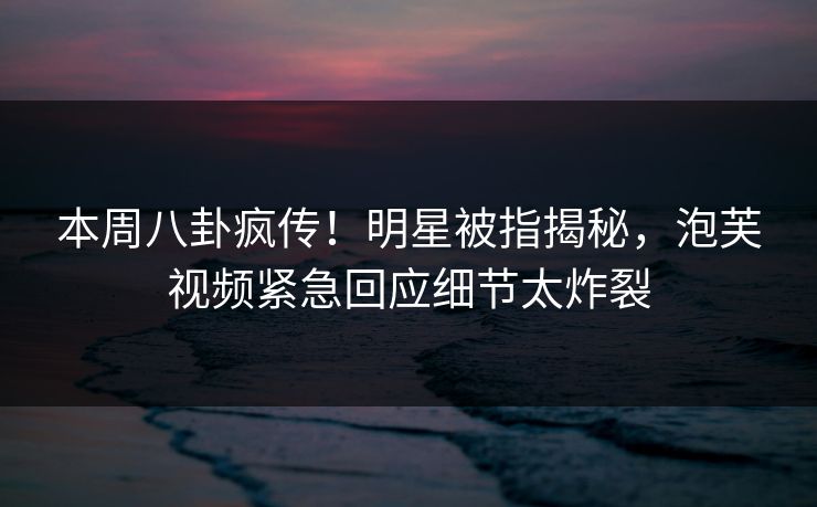 本周八卦疯传!明星被指揭秘,泡芙视频紧急回应细节太炸裂 本周八卦疯传!明星被指揭秘,泡芙视频紧急回应细节太炸裂