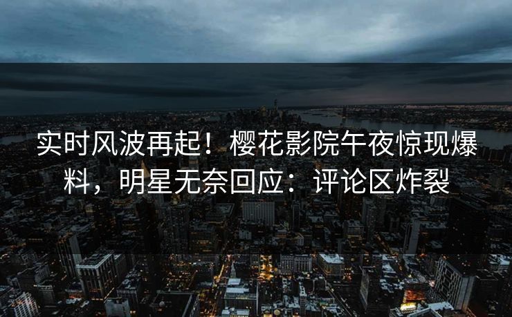 实时风波再起!樱花影院午夜惊现爆料,明星无奈回应:评论区炸裂 实时风波再起!樱花影院午夜惊现爆料,明星无奈回应:评论区炸裂