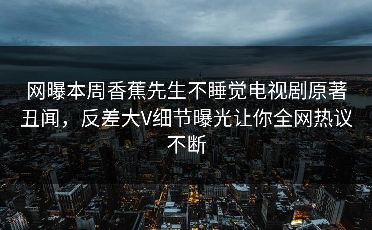 网曝本周香蕉先生不睡觉电视剧原著丑闻，反差大V细节曝光让你全网热议不断