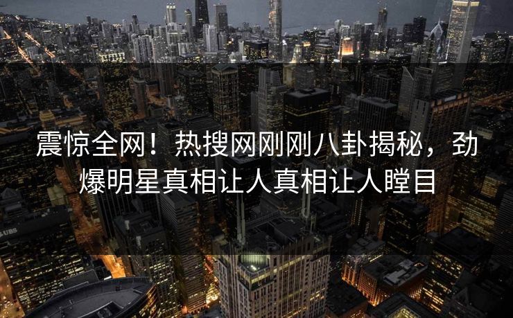 震惊全网！热搜网刚刚八卦揭秘，劲爆明星真相让人真相让人瞠目