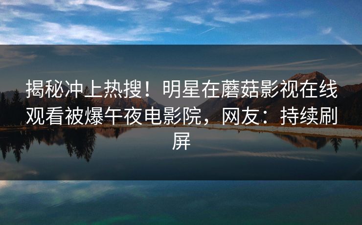揭秘冲上热搜！明星在蘑菇影视在线观看被爆午夜电影院，网友：持续刷屏