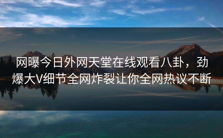网曝今日外网天堂在线观看八卦，劲爆大V细节全网炸裂让你全网热议不断