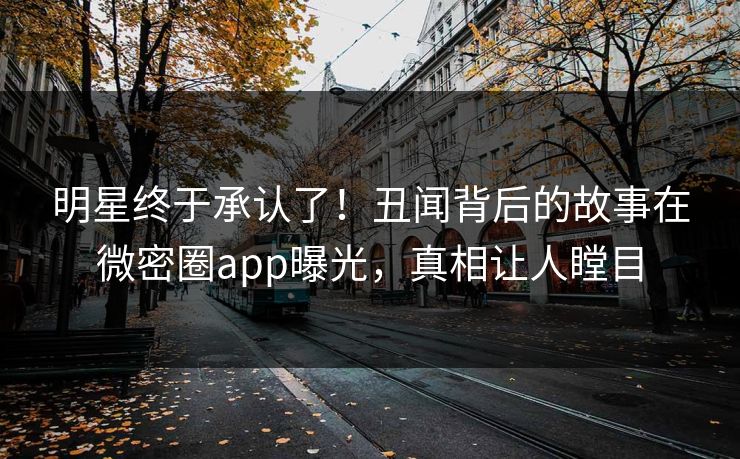 明星终于承认了！丑闻背后的故事在微密圈app曝光，真相让人瞠目