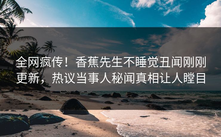 全网疯传！香蕉先生不睡觉丑闻刚刚更新，热议当事人秘闻真相让人瞠目