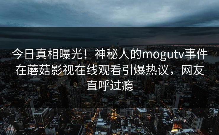 今日真相曝光!神秘人的mogutv事件在蘑菇影视在线观看引爆热议,网友直呼过瘾 今日真相曝光!神秘人的mogutv事件在蘑菇影视在线观看引爆热议,网友直呼过瘾