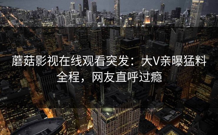 蘑菇影视在线观看突发:大V亲曝猛料全程,网友直呼过瘾 蘑菇影视在线观看突发:大V亲曝猛料全程,网友直呼过瘾