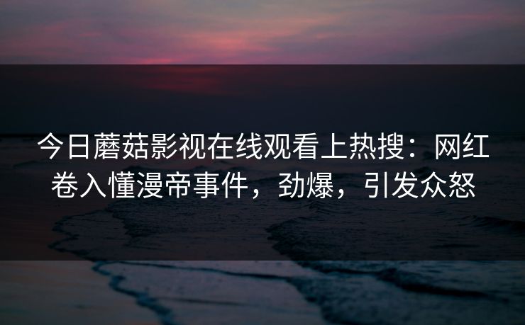 今日蘑菇影视在线观看上热搜：网红卷入懂漫帝事件，劲爆，引发众怒