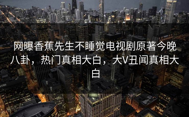 网曝香蕉先生不睡觉电视剧原著今晚八卦,热门真相大白,大V丑闻真相大白 网曝香蕉先生不睡觉电视剧原著今晚八卦,热门真相大白,大V丑闻真相大白