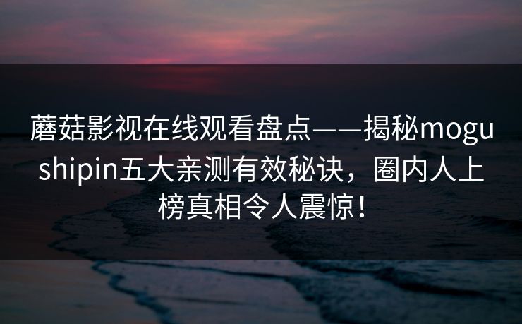 蘑菇影视在线观看盘点——揭秘mogushipin五大亲测有效秘诀，圈内人上榜真相令人震惊！