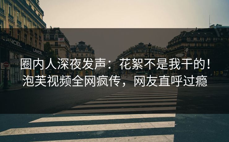 圈内人深夜发声：花絮不是我干的！泡芙视频全网疯传，网友直呼过瘾