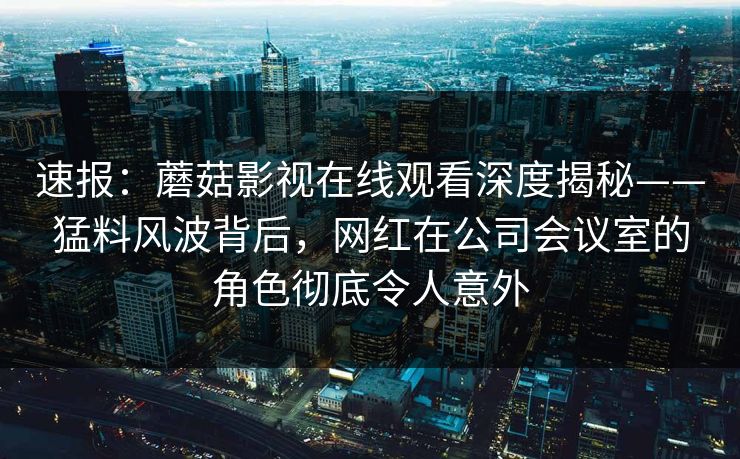 速报：蘑菇影视在线观看深度揭秘——猛料风波背后，网红在公司会议室的角色彻底令人意外