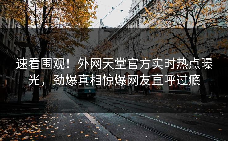 速看围观!外网天堂官方实时热点曝光,劲爆真相惊爆网友直呼过瘾 速看围观!外网天堂官方实时热点曝光,劲爆真相惊爆网友直呼过瘾